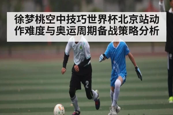 徐梦桃空中技巧世界杯北京站动作难度与奥运周期备战策略分析
